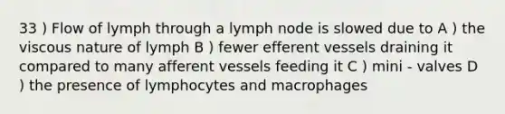 33 ) Flow of lymph through a lymph node is slowed due to A ) the viscous nature of lymph B ) fewer efferent vessels draining it compared to many afferent vessels feeding it C ) mini - valves D ) the presence of lymphocytes and macrophages