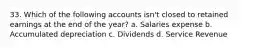 33. Which of the following accounts isn't closed to retained earnings at the end of the year? a. Salaries expense b. Accumulated depreciation c. Dividends d. Service Revenue