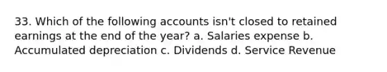 33. Which of the following accounts isn't closed to retained earnings at the end of the year? a. Salaries expense b. Accumulated depreciation c. Dividends d. Service Revenue