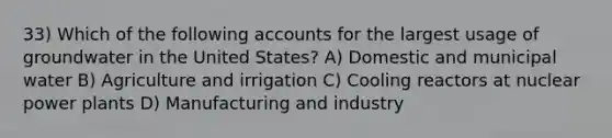 33) Which of the following accounts for the largest usage of groundwater in the United States? A) Domestic and municipal water B) Agriculture and irrigation C) Cooling reactors at nuclear power plants D) Manufacturing and industry