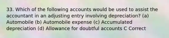 33. Which of the following accounts would be used to assist the accountant in an adjusting entry involving depreciation? (a) Automobile (b) Automobile expense (c) Accumulated depreciation (d) Allowance for doubtful accounts C Correct