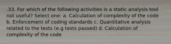 .33. For which of the following activities is a static analysis tool not useful? Select one: a. Calculation of complexity of the code b. Enforcement of coding standards c. Quantitative analysis related to the tests (e.g tests passed) d. Calculation of complexity of the code