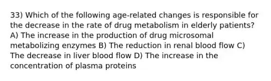 33) Which of the following age-related changes is responsible for the decrease in the rate of drug metabolism in elderly patients? A) The increase in the production of drug microsomal metabolizing enzymes B) The reduction in renal blood flow C) The decrease in liver blood flow D) The increase in the concentration of plasma proteins