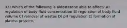 33) Which of the following is aldosterone able to affect? A) regulation of body fluid concentration B) regulation of body fluid volume C) removal of wastes D) pH regulation E) formation of plasma proteins