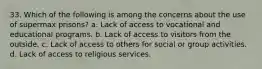 33. Which of the following is among the concerns about the use of supermax prisons? a. Lack of access to vocational and educational programs. b. Lack of access to visitors from the outside. c. Lack of access to others for social or group activities. d. Lack of access to religious services.