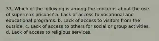 33. Which of the following is among the concerns about the use of supermax prisons? a. Lack of access to vocational and educational programs. b. Lack of access to visitors from the outside. c. Lack of access to others for social or group activities. d. Lack of access to religious services.