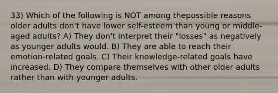 33) Which of the following is NOT among thepossible reasons older adults don't have lower self-esteem than young or middle-aged adults? A) They don't interpret their "losses" as negatively as younger adults would. B) They are able to reach their emotion-related goals. C) Their knowledge-related goals have increased. D) They compare themselves with other older adults rather than with younger adults.