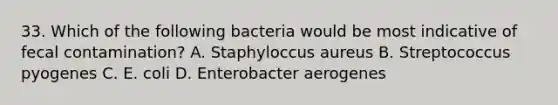 33. Which of the following bacteria would be most indicative of fecal contamination? A. Staphyloccus aureus B. Streptococcus pyogenes C. E. coli D. Enterobacter aerogenes