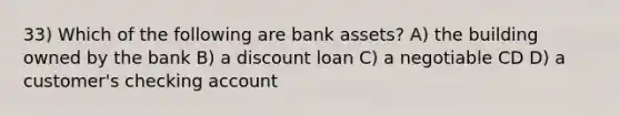 33) Which of the following are bank assets? A) the building owned by the bank B) a discount loan C) a negotiable CD D) a customer's checking account