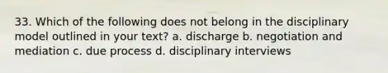 33. Which of the following does not belong in the disciplinary model outlined in your text? a. discharge b. negotiation and mediation c. due process d. disciplinary interviews