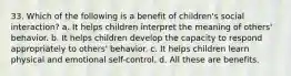 33. Which of the following is a benefit of children's social interaction? a. It helps children interpret the meaning of others' behavior. b. It helps children develop the capacity to respond appropriately to others' behavior. c. It helps children learn physical and emotional self-control. d. All these are benefits.