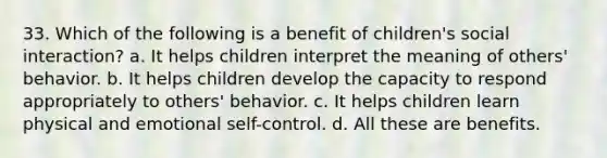 33. Which of the following is a benefit of children's social interaction? a. It helps children interpret the meaning of others' behavior. b. It helps children develop the capacity to respond appropriately to others' behavior. c. It helps children learn physical and emotional self-control. d. All these are benefits.