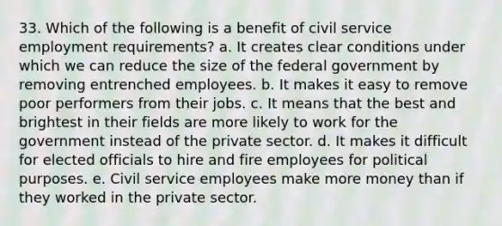 33. Which of the following is a benefit of civil service employment requirements? a. It creates clear conditions under which we can reduce the size of the federal government by removing entrenched employees. b. It makes it easy to remove poor performers from their jobs. c. It means that the best and brightest in their fields are more likely to work for the government instead of the private sector. d. It makes it difficult for elected officials to hire and fire employees for political purposes. e. Civil service employees make more money than if they worked in the private sector.