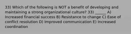 33) Which of the following is NOT a benefit of developing and maintaining a strong organizational culture? 33) ______ A) Increased financial success B) Resistance to change C) Ease of conflict resolution D) Improved communication E) Increased coordination