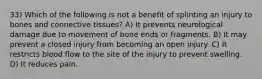 33) Which of the following is not a benefit of splinting an injury to bones and connective tissues? A) It prevents neurological damage due to movement of bone ends or fragments. B) It may prevent a closed injury from becoming an open injury. C) It restricts blood flow to the site of the injury to prevent swelling. D) It reduces pain.