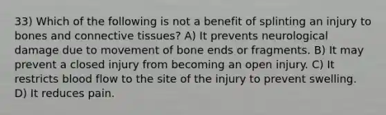 33) Which of the following is not a benefit of splinting an injury to bones and connective tissues? A) It prevents neurological damage due to movement of bone ends or fragments. B) It may prevent a closed injury from becoming an open injury. C) It restricts blood flow to the site of the injury to prevent swelling. D) It reduces pain.