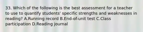 33. Which of the following is the best assessment for a teacher to use to quantify students' specific strengths and weaknesses in reading? A.Running record B.End-of-unit test C.Class participation D.Reading journal