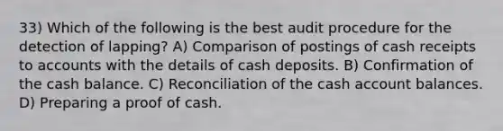 33) Which of the following is the best audit procedure for the detection of lapping? A) Comparison of postings of cash receipts to accounts with the details of cash deposits. B) Confirmation of the cash balance. C) Reconciliation of the cash account balances. D) Preparing a proof of cash.