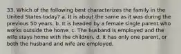 33. Which of the following best characterizes the family in the United States today? a. It is about the same as it was during the previous 50 years. b. It is headed by a female single parent who works outside the home. c. The husband is employed and the wife stays home with the children. d. It has only one parent, or both the husband and wife are employed.