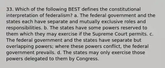 33. Which of the following BEST defines the constitutional interpretation of federalism? a. The federal government and the states each have separate and mutually exclusive roles and responsibilities. b. The states have some powers reserved to them which they may exercise if the Supreme Court permits. c. The federal government and the states have separate but overlapping powers; where these powers conflict, the federal government prevails. d. The states may only exercise those powers delegated to them by Congress.