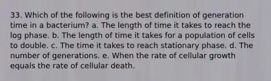 33. Which of the following is the best definition of generation time in a bacterium? a. The length of time it takes to reach the log phase. b. The length of time it takes for a population of cells to double. c. The time it takes to reach stationary phase. d. The number of generations. e. When the rate of cellular growth equals the rate of cellular death.