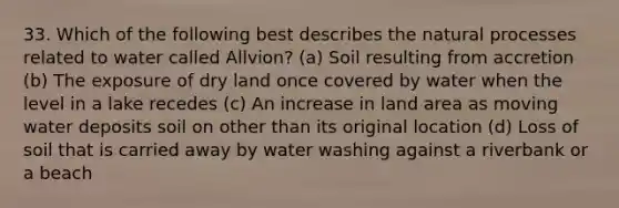 33. Which of the following best describes the natural processes related to water called Allvion? (a) Soil resulting from accretion (b) The exposure of dry land once covered by water when the level in a lake recedes (c) An increase in land area as moving water deposits soil on other than its original location (d) Loss of soil that is carried away by water washing against a riverbank or a beach