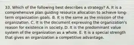 33. Which of the following best describes a strategy? A. It is a comprehensive plan guiding resource allocation to achieve long-term organization goals. B. It is the same as the mission of the organization. C. It is the document expressing the organization's reason for existence in society. D. It is the predominant value system of the organization as a whole. E. It is a special strength that gives an organization a competitive advantage.