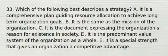 33. Which of the following best describes a strategy? A. It is a comprehensive plan guiding resource allocation to achieve long-term organization goals. B. It is the same as the mission of the organization. C. It is the document expressing the organization's reason for existence in society. D. It is the predominant value system of the organization as a whole. E. It is a special strength that gives an organization a competitive advantage.