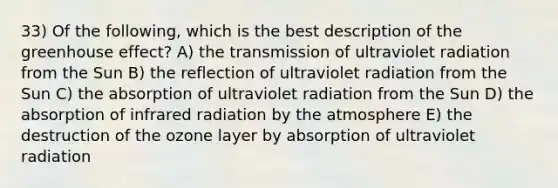 33) Of the following, which is the best description of the greenhouse effect? A) the transmission of ultraviolet radiation from the Sun B) the reflection of ultraviolet radiation from the Sun C) the absorption of ultraviolet radiation from the Sun D) the absorption of infrared radiation by the atmosphere E) the destruction of the ozone layer by absorption of ultraviolet radiation