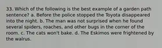 33. Which of the following is the best example of a garden path sentence? a. Before the police stopped the Toyota disappeared into the night. b. The man was not surprised when he found several spiders, roaches, and other bugs in the corner of the room. c. The cats won't bake. d. The Eskimos were frightened by the walrus.