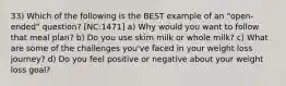 33) Which of the following is the BEST example of an "open-ended" question? [NC:1471] a) Why would you want to follow that meal plan? b) Do you use skim milk or whole milk? c) What are some of the challenges you've faced in your weight loss journey? d) Do you feel positive or negative about your weight loss goal?