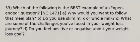 33) Which of the following is the BEST example of an "open-ended" question? [NC:1471] a) Why would you want to follow that meal plan? b) Do you use skim milk or whole milk? c) What are some of the challenges you've faced in your weight loss journey? d) Do you feel positive or negative about your weight loss goal?