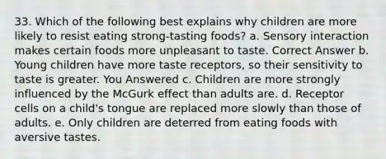 33. Which of the following best explains why children are more likely to resist eating strong-tasting foods? a. Sensory interaction makes certain foods more unpleasant to taste. Correct Answer b. Young children have more taste receptors, so their sensitivity to taste is greater. You Answered c. Children are more strongly influenced by the McGurk effect than adults are. d. Receptor cells on a child's tongue are replaced more slowly than those of adults. e. Only children are deterred from eating foods with aversive tastes.