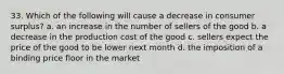 33. Which of the following will cause a decrease in consumer surplus? a. an increase in the number of sellers of the good b. a decrease in the production cost of the good c. sellers expect the price of the good to be lower next month d. the imposition of a binding price floor in the market