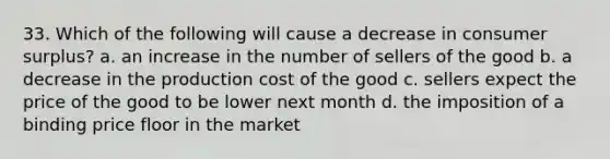 33. Which of the following will cause a decrease in consumer surplus? a. an increase in the number of sellers of the good b. a decrease in the production cost of the good c. sellers expect the price of the good to be lower next month d. the imposition of a binding price floor in the market