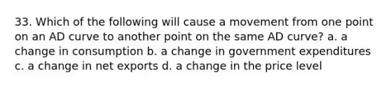 33. Which of the following will cause a movement from one point on an AD curve to another point on the same AD curve? a. a change in consumption b. a change in government expenditures c. a change in net exports d. a change in the price level