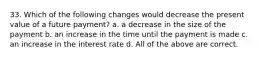 33. Which of the following changes would decrease the present value of a future payment? a. a decrease in the size of the payment b. an increase in the time until the payment is made c. an increase in the interest rate d. All of the above are correct.