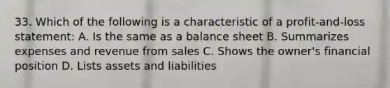 33. Which of the following is a characteristic of a profit-and-loss statement: A. Is the same as a balance sheet B. Summarizes expenses and revenue from sales C. Shows the owner's financial position D. Lists assets and liabilities