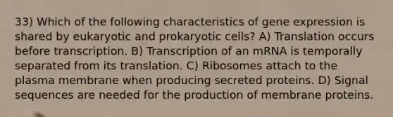 33) Which of the following characteristics of gene expression is shared by eukaryotic and prokaryotic cells? A) Translation occurs before transcription. B) Transcription of an mRNA is temporally separated from its translation. C) Ribosomes attach to the plasma membrane when producing secreted proteins. D) Signal sequences are needed for the production of membrane proteins.