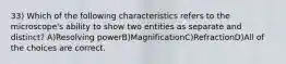 33) Which of the following characteristics refers to the microscope's ability to show two entities as separate and distinct? A)Resolving powerB)MagnificationC)RefractionD)All of the choices are correct.