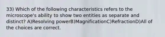 33) Which of the following characteristics refers to the microscope's ability to show two entities as separate and distinct? A)Resolving powerB)MagnificationC)RefractionD)All of the choices are correct.