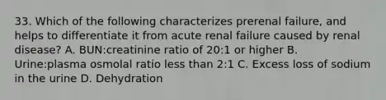 33. Which of the following characterizes prerenal failure, and helps to differentiate it from acute renal failure caused by renal disease? A. BUN:creatinine ratio of 20:1 or higher B. Urine:plasma osmolal ratio less than 2:1 C. Excess loss of sodium in the urine D. Dehydration