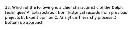 33. Which of the following is a chief characteristic of the Delphi technique? A. Extrapolation from historical records from previous projects B. Expert opinion C. Analytical hierarchy process D. Bottom-up approach