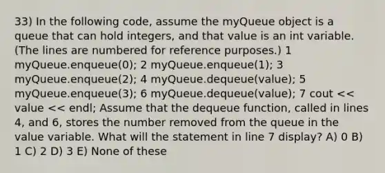 33) In the following code, assume the myQueue object is a queue that can hold integers, and that value is an int variable. (The lines are numbered for reference purposes.) ​1 myQueue.enqueue(0); ​2 myQueue.enqueue(1); ​3 myQueue.enqueue(2); ​4 myQueue.dequeue(value); ​5 myQueue.enqueue(3); ​6 myQueue.dequeue(value); ​7 cout << value << endl; Assume that the dequeue function, called in lines 4, and 6, stores the number removed from the queue in the value variable. What will the statement in line 7 display? A) 0 B) 1 C) 2 D) 3 E) None of these