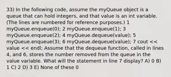 33) In the following code, assume the myQueue object is a queue that can hold integers, and that value is an int variable. (The lines are numbered for reference purposes.) 1 myQueue.enqueue(0); 2 myQueue.enqueue(1); 3 myQueue.enqueue(2); 4 myQueue.dequeue(value); 5 myQueue.enqueue(3); 6 myQueue.dequeue(value); 7 cout << value << endl; Assume that the dequeue function, called in lines 4, and 6, stores the number removed from the queue in the value variable. What will the statement in line 7 display? A) 0 B) 1 C) 2 D) 3 E) None of these 0