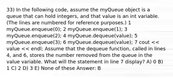 33) In the following code, assume the myQueue object is a queue that can hold integers, and that value is an int variable. (The lines are numbered for reference purposes.) ​1 myQueue.enqueue(0); ​2 myQueue.enqueue(1); ​3 myQueue.enqueue(2); ​4 myQueue.dequeue(value); ​5 myQueue.enqueue(3); ​6 myQueue.dequeue(value); ​7 cout << value << endl; Assume that the dequeue function, called in lines 4, and 6, stores the number removed from the queue in the value variable. What will the statement in line 7 display? A) 0 B) 1 C) 2 D) 3 E) None of these Answer: B