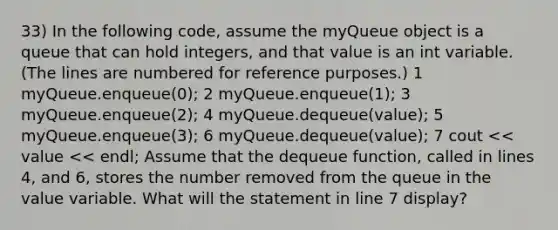 33) In the following code, assume the myQueue object is a queue that can hold integers, and that value is an int variable. (The lines are numbered for reference purposes.) 1 myQueue.enqueue(0); 2 myQueue.enqueue(1); 3 myQueue.enqueue(2); 4 myQueue.dequeue(value); 5 myQueue.enqueue(3); 6 myQueue.dequeue(value); 7 cout << value << endl; Assume that the dequeue function, called in lines 4, and 6, stores the number removed from the queue in the value variable. What will the statement in line 7 display?