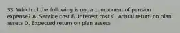 33. Which of the following is not a component of pension expense? A. Service cost B. Interest cost C. Actual return on plan assets D. Expected return on plan assets