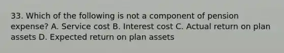 33. Which of the following is not a component of pension expense? A. Service cost B. Interest cost C. Actual return on plan assets D. Expected return on plan assets