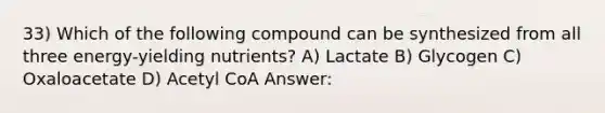 33) Which of the following compound can be synthesized from all three energy-yielding nutrients? A) Lactate B) Glycogen C) Oxaloacetate D) Acetyl CoA Answer: